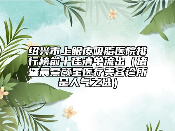 绍兴市上眼皮吸脂医院排行榜前十佳清单流出（诸暨晨熹颜星医疗美容诊所是人气之选）