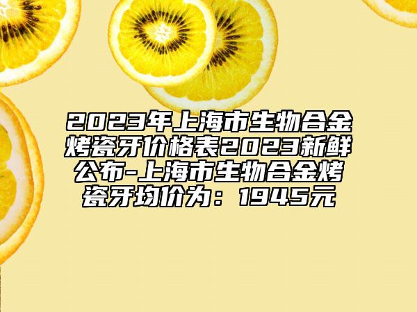 2023年上海市生物合金烤瓷牙价格表2023新鲜公布-上海市生物合金烤瓷牙均价为：1945元