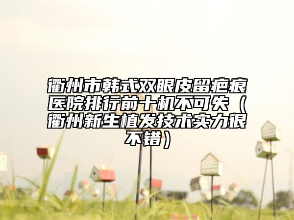 衢州市韩式双眼皮留疤痕医院排行前十机不可失（衢州新生植发技术实力很不错）