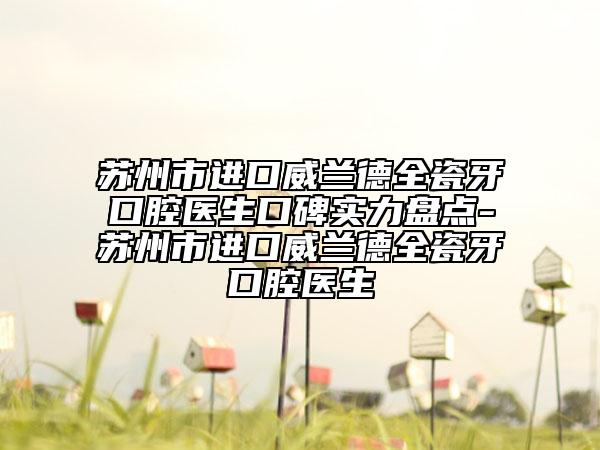 苏州市进口威兰德全瓷牙口腔医生口碑实力盘点-苏州市进口威兰德全瓷牙口腔医生