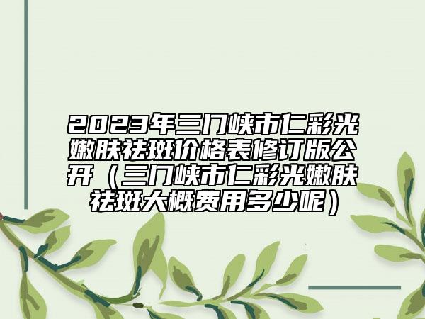 2023年三门峡市仁彩光嫩肤祛斑价格表修订版公开（三门峡市仁彩光嫩肤祛斑大概费用多少呢）