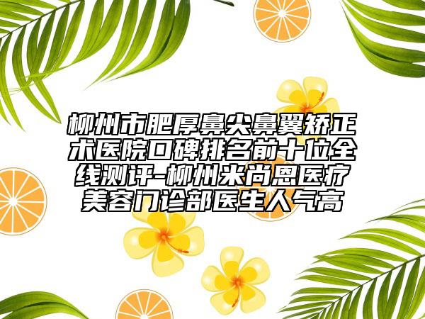 柳州市肥厚鼻尖鼻翼矫正术医院口碑排名前十位全线测评-柳州米尚恩医疗美容门诊部医生人气高
