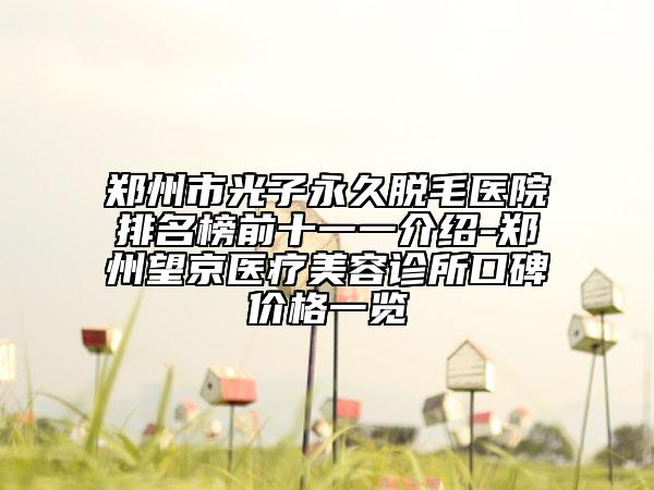郑州市光子永久脱毛医院排名榜前十一一介绍-郑州望京医疗美容诊所口碑价格一览