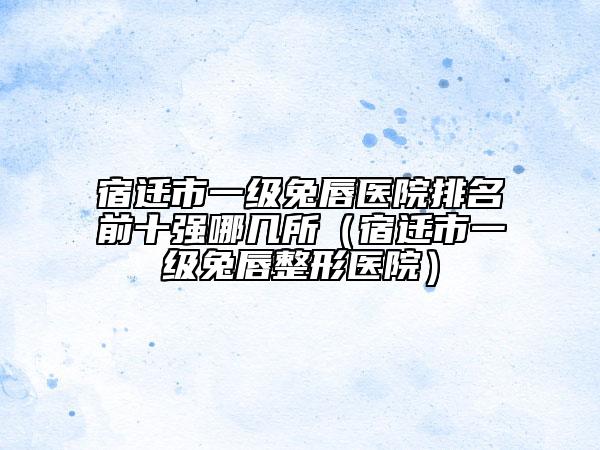 宿迁市一级兔唇医院排名前十强哪几所（宿迁市一级兔唇整形医院）