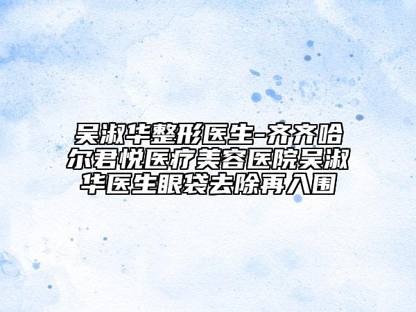 吴淑华整形医生-齐齐哈尔君悦医疗美容医院吴淑华医生眼袋去除再入围