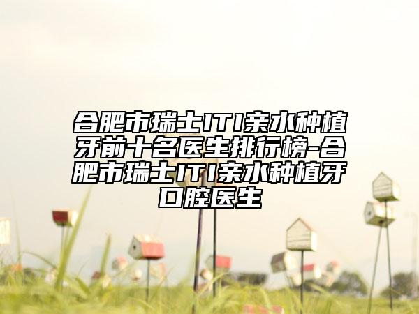 合肥市瑞士ITI亲水种植牙前十名医生排行榜-合肥市瑞士ITI亲水种植牙口腔医生