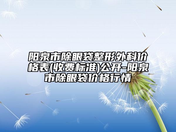 阳泉市除眼袋整形外科价格表(收费标准)公开-阳泉市除眼袋价格行情