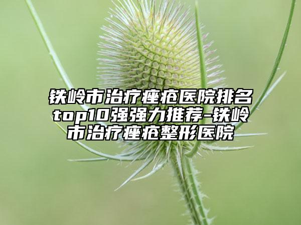 铁岭市治疗痤疮医院排名top10强强力推荐-铁岭市治疗痤疮整形医院