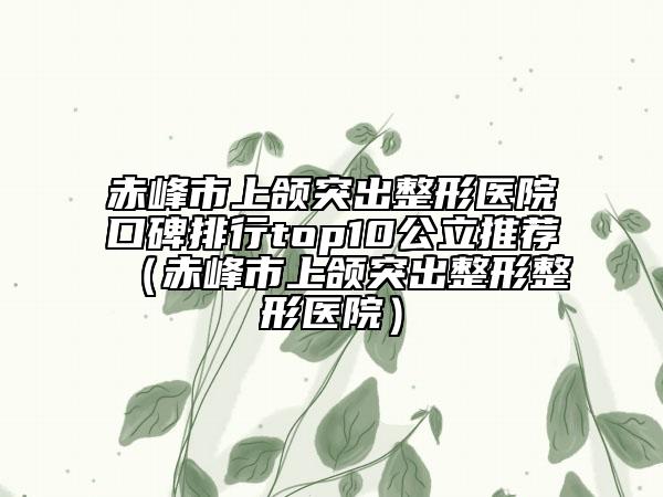 赤峰市上颌突出整形医院口碑排行top10公立推荐（赤峰市上颌突出整形整形医院）