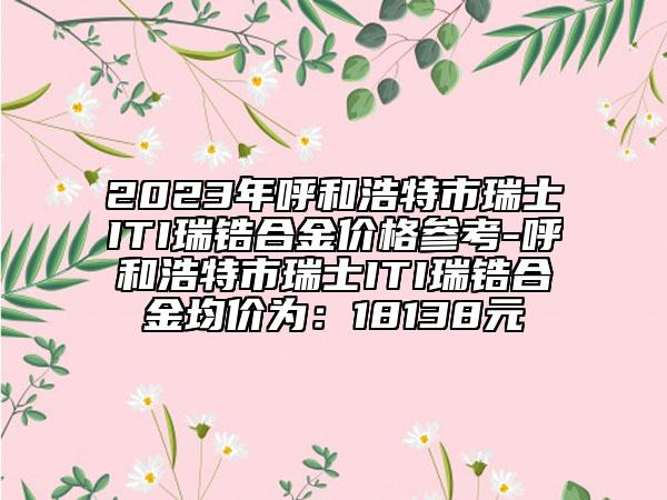 2023年呼和浩特市瑞士ITI瑞锆合金价格参考-呼和浩特市瑞士ITI瑞锆合金均价为：18138元