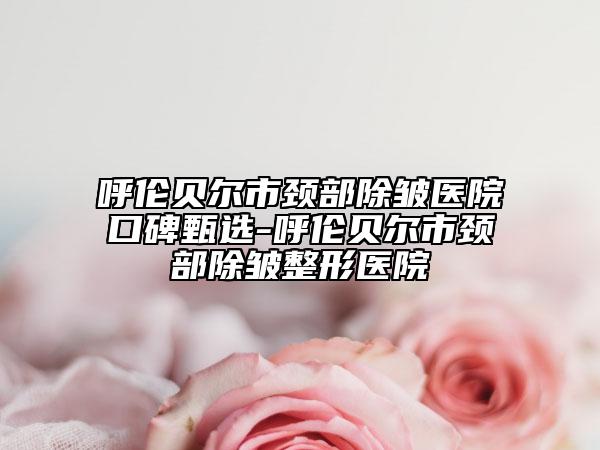 呼伦贝尔市颈部除皱医院口碑甄选-呼伦贝尔市颈部除皱整形医院
