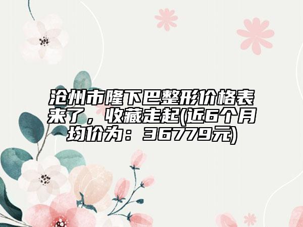 沧州市隆下巴整形价格表来了，收藏走起(近6个月均价为：36779元)