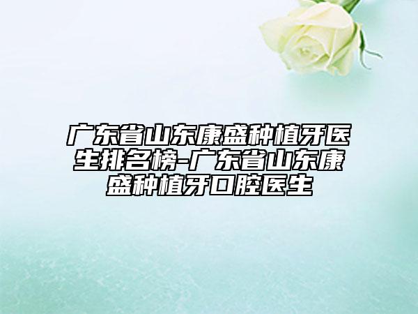 广东省山东康盛种植牙医生排名榜-广东省山东康盛种植牙口腔医生