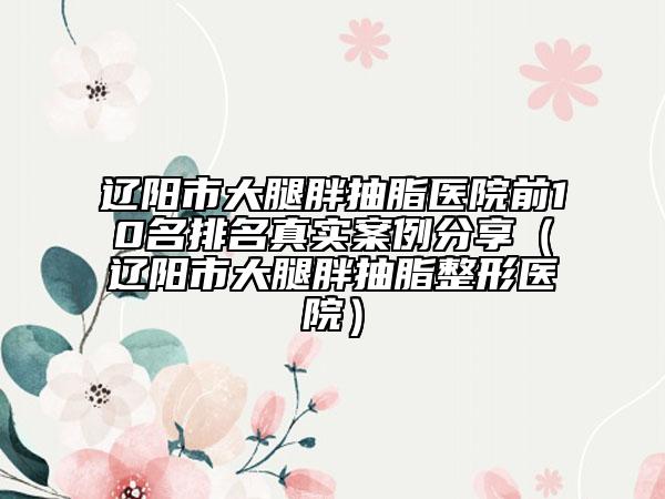 辽阳市大腿胖抽脂医院前10名排名真实案例分享（辽阳市大腿胖抽脂整形医院）