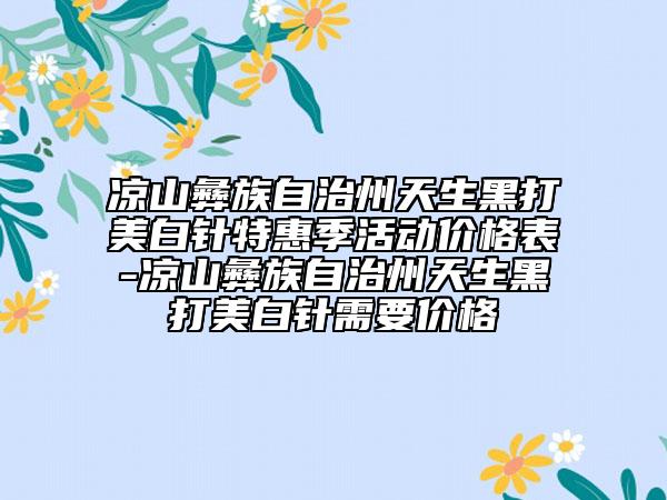 凉山彝族自治州天生黑打美白针特惠季活动价格表-凉山彝族自治州天生黑打美白针需要价格