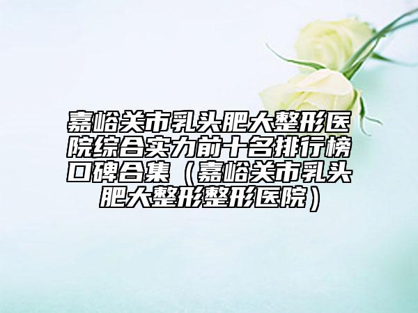 嘉峪关市乳头肥大整形医院综合实力前十名排行榜口碑合集（嘉峪关市乳头肥大整形整形医院）