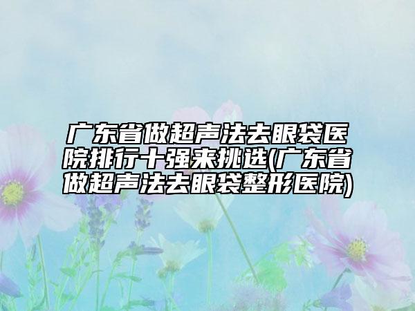 广东省做超声法去眼袋医院排行十强来挑选(广东省做超声法去眼袋整形医院)