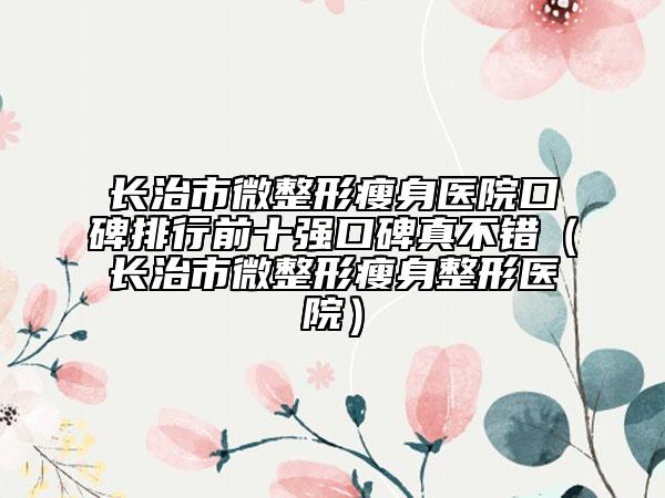 长治市微整形瘦身医院口碑排行前十强口碑真不错（长治市微整形瘦身整形医院）