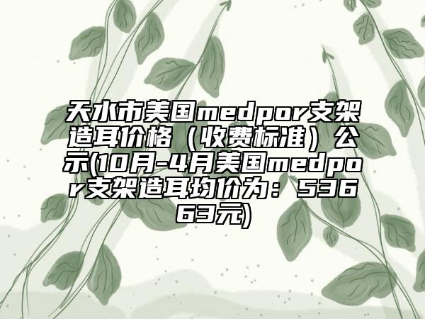天水市美国medpor支架造耳价格（收费标准）公示(10月-4月美国medpor支架造耳均价为：53663元)