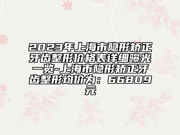 2023年上海市隐形矫正牙齿整形价格表详细曝光一览-上海市隐形矫正牙齿整形均价为：66809元