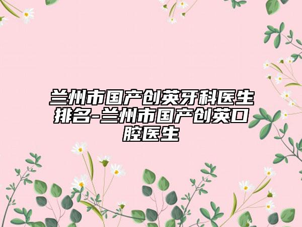 兰州市国产创英牙科医生排名-兰州市国产创英口腔医生
