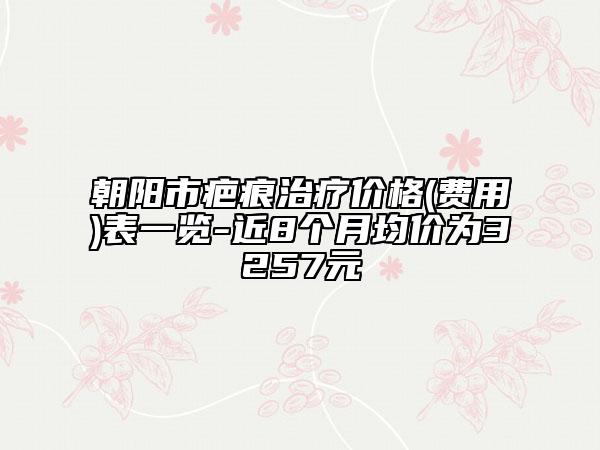 朝阳市疤痕治疗价格(费用)表一览-近8个月均价为3257元