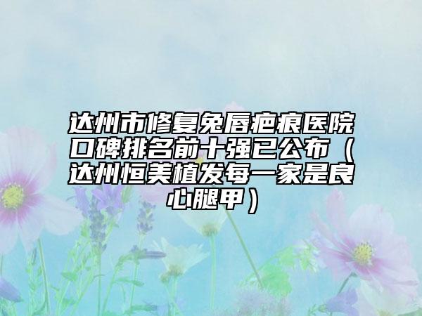 达州市修复兔唇疤痕医院口碑排名前十强已公布（达州恒美植发每一家是良心腿甲）