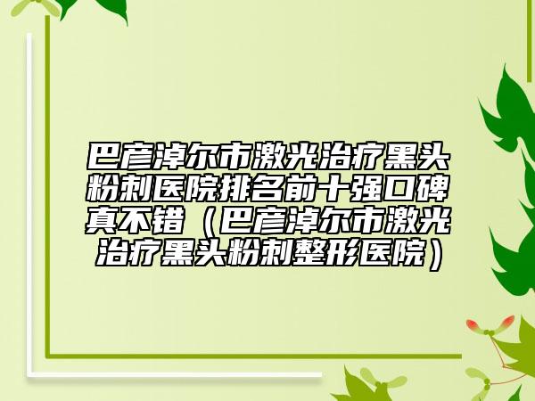 巴彦淖尔市激光治疗黑头粉刺医院排名前十强口碑真不错（巴彦淖尔市激光治疗黑头粉刺整形医院）