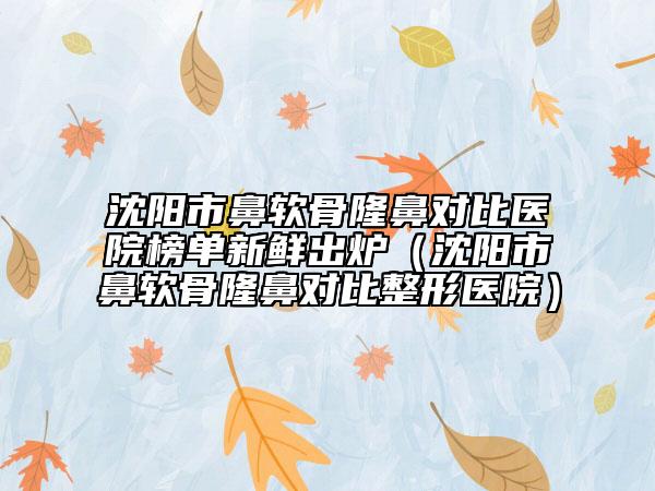 沈阳市鼻软骨隆鼻对比医院榜单新鲜出炉（沈阳市鼻软骨隆鼻对比整形医院）