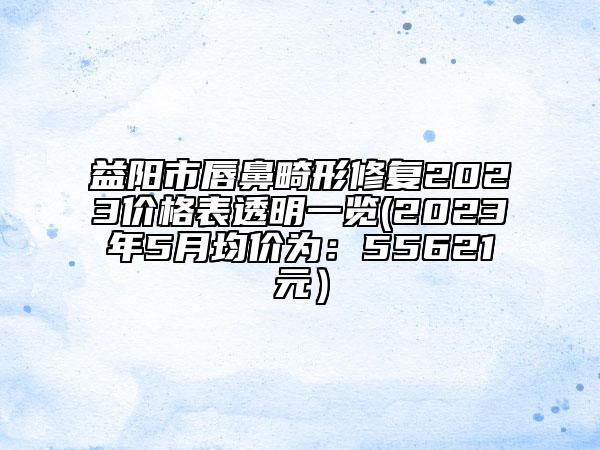 益阳市唇鼻畸形修复2023价格表透明一览(2023年5月均价为：55621元）