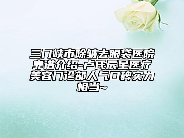 三门峡市除皱去眼袋医院靠谱介绍-卢氏辰星医疗美容门诊部人气口碑实力相当~