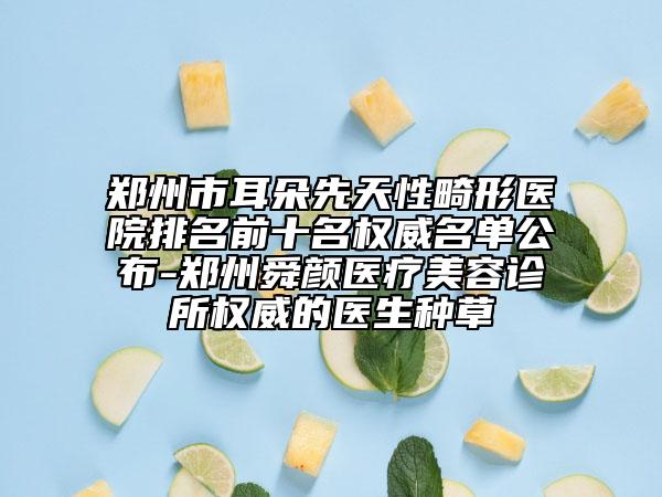 郑州市耳朵先天性畸形医院排名前十名权威名单公布-郑州舜颜医疗美容诊所权威的医生种草