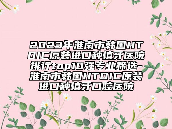 2023年淮南市韩国HTDIC原装进口种植牙医院排行top10强专业筛选-淮南市韩国HTDIC原装进口种植牙口腔医院