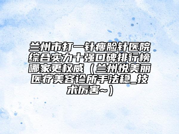 兰州市打一针瘦脸针医院综合实力十强口碑排行榜哪家更权威（兰州悦美丽医疗美容诊所手法稳_技术厉害~）
