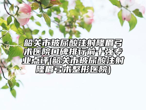 韶关市玻尿酸注射隆眉弓术医院口碑排行前十强专业点评(韶关市玻尿酸注射隆眉弓术整形医院)
