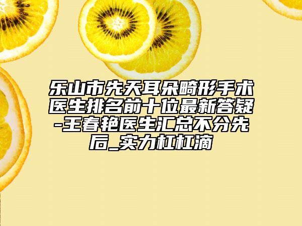 乐山市先天耳朵畸形手术医生排名前十位最新答疑-王春艳医生汇总不分先后_实力杠杠滴