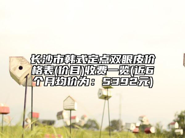 长沙市韩式定点双眼皮价格表(价目)收费一览(近6个月均价为：5392元)