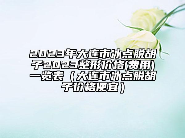 2023年大连市冰点脱胡子2023整形价格(费用)一览表（大连市冰点脱胡子价格便宜）