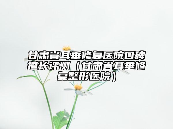 甘肃省耳垂修复医院口碑擅长评测（甘肃省耳垂修复整形医院）