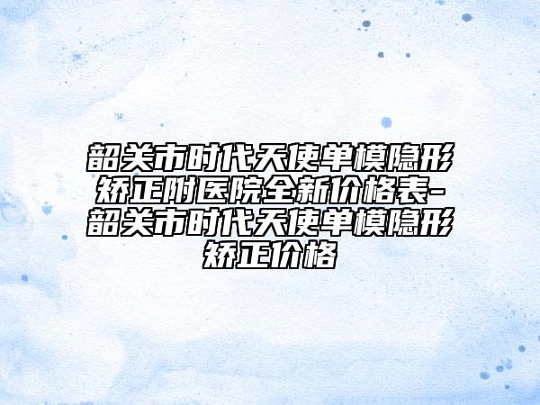 韶关市时代天使单模隐形矫正附医院全新价格表-韶关市时代天使单模隐形矫正价格