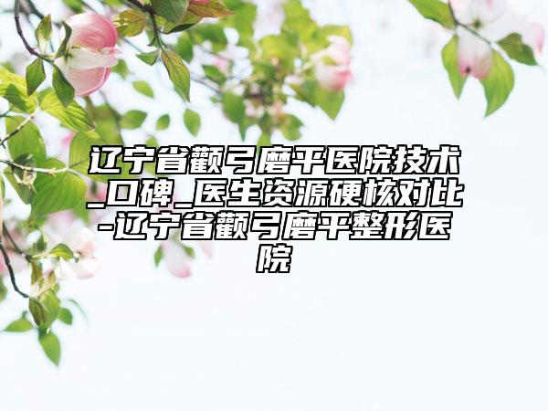 辽宁省颧弓磨平医院技术_口碑_医生资源硬核对比-辽宁省颧弓磨平整形医院