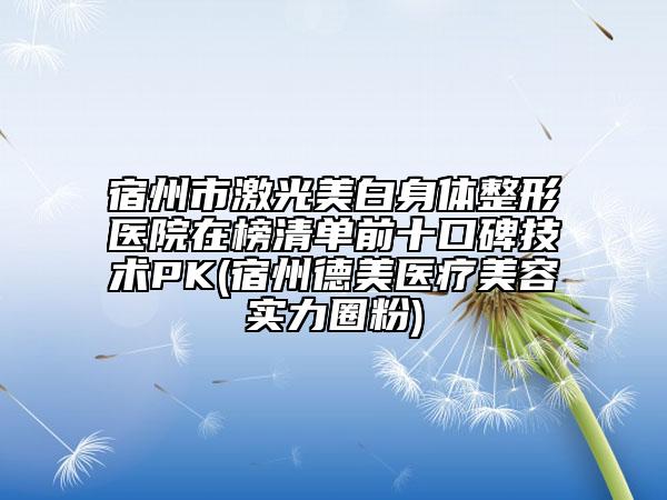 宿州市激光美白身体整形医院在榜清单前十口碑技术PK(宿州德美医疗美容实力圈粉)