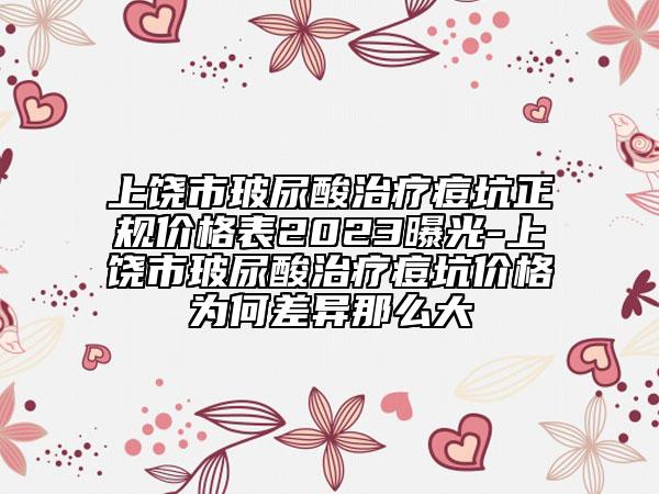 上饶市玻尿酸治疗痘坑正规价格表2023曝光-上饶市玻尿酸治疗痘坑价格为何差异那么大