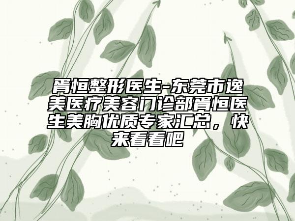 胥恒整形医生-东莞市逸美医疗美容门诊部胥恒医生美胸优质专家汇总，快来看看吧
