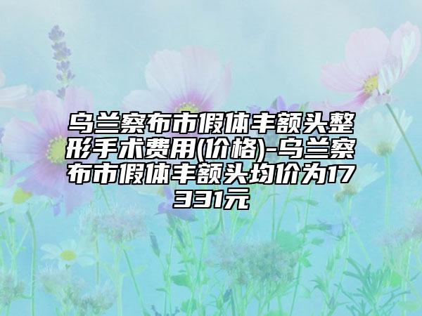 乌兰察布市假体丰额头整形手术费用(价格)-乌兰察布市假体丰额头均价为17331元