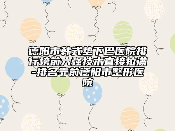德阳市韩式垫下巴医院排行榜前六强技术直接拉满-排名靠前德阳市整形医院