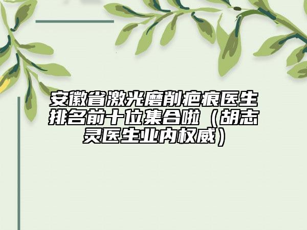 安徽省激光磨削疤痕医生排名前十位集合啦（胡志灵医生业内权威）