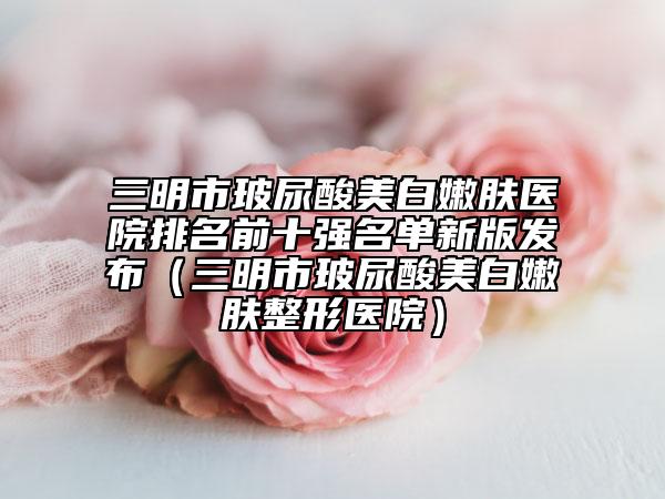 三明市玻尿酸美白嫩肤医院排名前十强名单新版发布（三明市玻尿酸美白嫩肤整形医院）