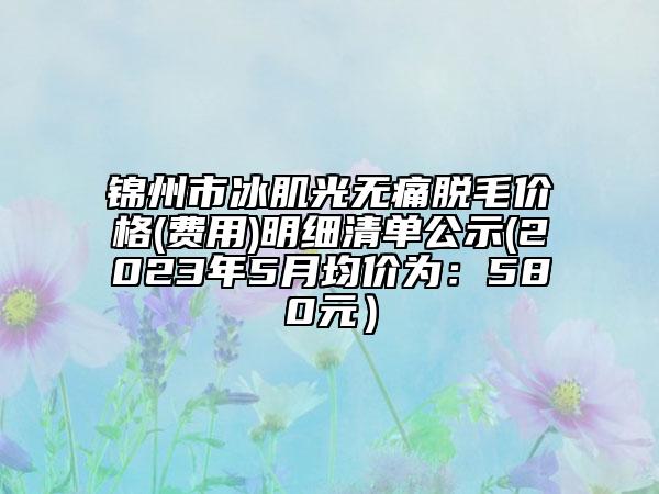 锦州市冰肌光无痛脱毛价格(费用)明细清单公示(2023年5月均价为：580元）