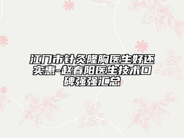 江门市针灸隆胸医生好还实惠-赵春阳医生技术口碑强强汇总